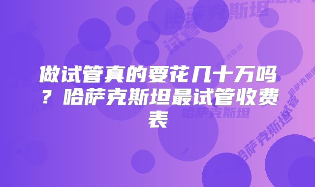 做试管真的要花几十万吗?哈萨克斯坦最试管收费表