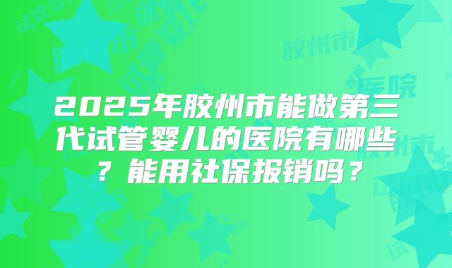 2025年胶州市能做第三代试管婴儿的医院有哪些?能用社保报销吗?