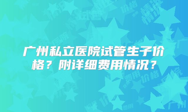 广州私立医院试管生子价格？附详细费用情况？