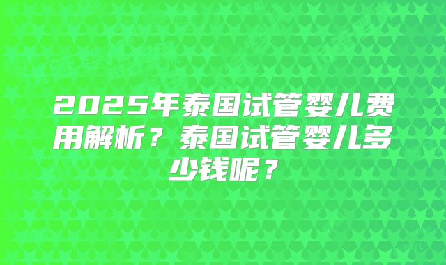2025年泰国试管婴儿费用解析?泰国试管婴儿多少钱呢?