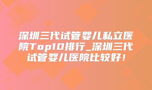 深圳三代试管婴儿私立医院Top10排行_深圳三代试管婴儿医院比较好！