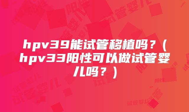 hpv39能试管移植吗？(hpv33阳性可以做试管婴儿吗？)