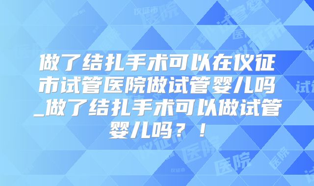 做了结扎手术可以在仪征市试管医院做试管婴儿吗_做了结扎手术可以做试管婴儿吗？！