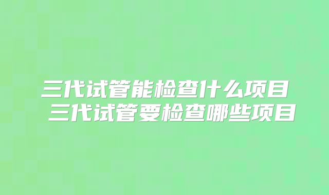 三代试管能检查什么项目 三代试管要检查哪些项目