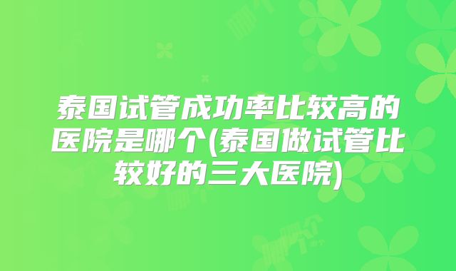 泰国试管成功率比较高的医院是哪个(泰国做试管比较好的三大医院)