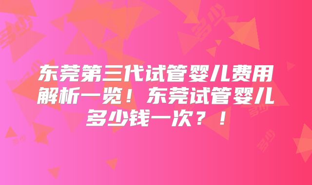 东莞第三代试管婴儿费用解析一览!东莞试管婴儿多少钱一次?!