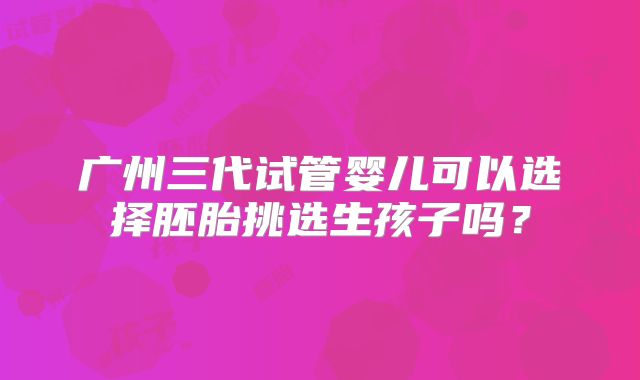 广州三代试管婴儿可以选择胚胎挑选生孩子吗?
