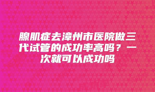 腺肌症去漳州市医院做三代试管的成功率高吗?一次就可以成功吗