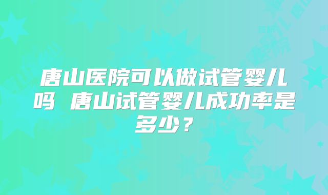 唐山医院可以做试管婴儿吗 唐山试管婴儿成功率是多少?