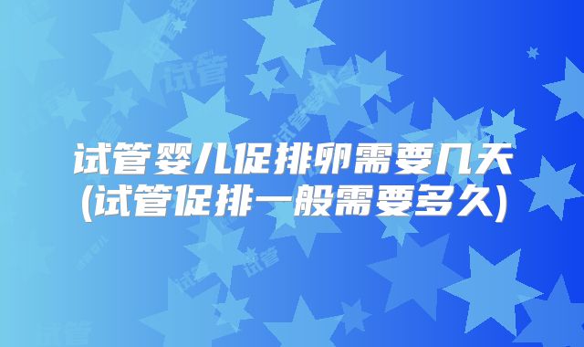 试管婴儿促排卵需要几天(试管促排一般需要多久)
