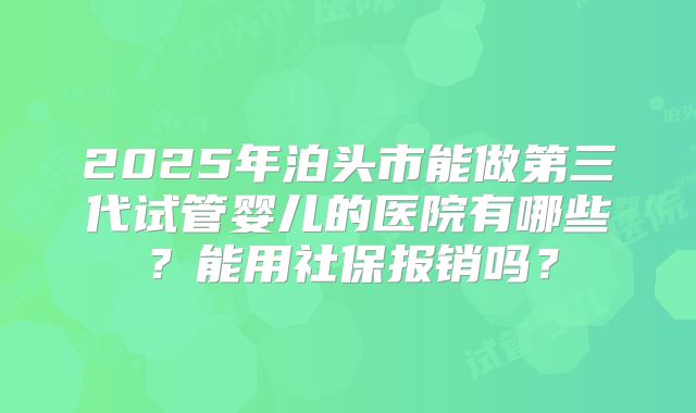 2025年泊头市能做第三代试管婴儿的医院有哪些?能用社保报销吗?
