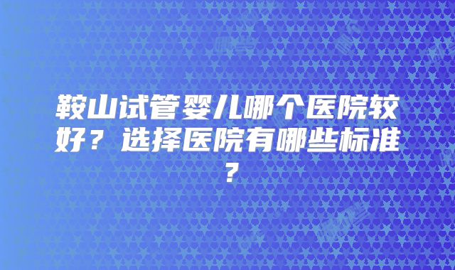 鞍山试管婴儿哪个医院较好？选择医院有哪些标准？