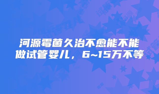 河源霉菌久治不愈能不能做试管婴儿，6~15万不等