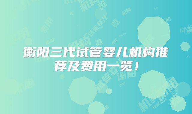衡阳三代试管婴儿机构推荐及费用一览!