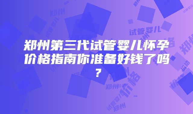 郑州第三代试管婴儿怀孕价格指南你准备好钱了吗?