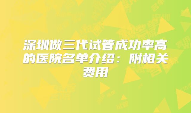 深圳做三代试管成功率高的医院名单介绍：附相关费用