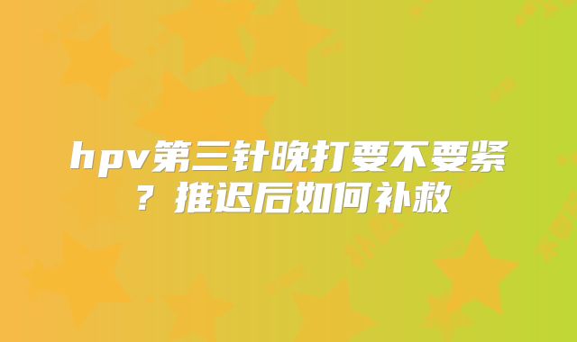 hpv第三针晚打要不要紧?推迟后如何补救