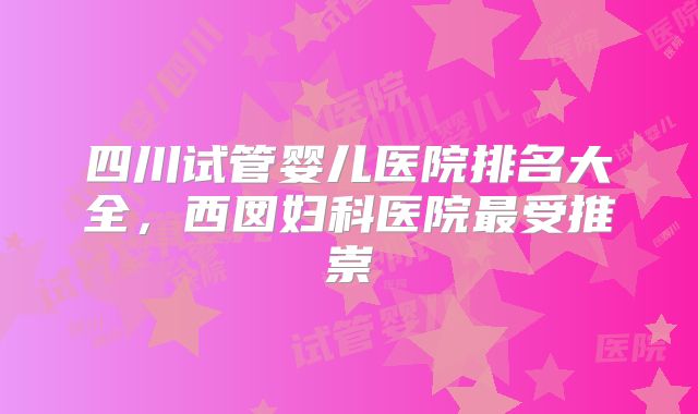 四川试管婴儿医院排名大全，西囡妇科医院最受推崇
