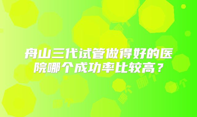 舟山三代试管做得好的医院哪个成功率比较高?