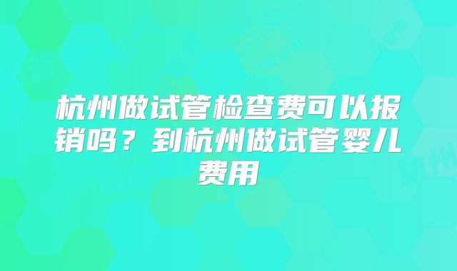 杭州做试管检查费可以报销吗?到杭州做试管婴儿费用