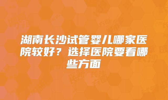 湖南长沙试管婴儿哪家医院较好?选择医院要看哪些方面