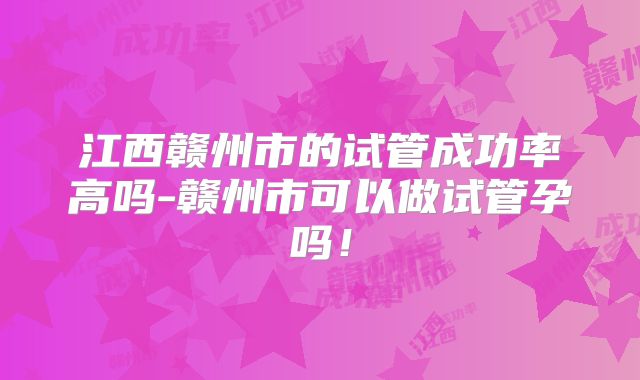 江西赣州市的试管成功率高吗-赣州市可以做试管孕吗!