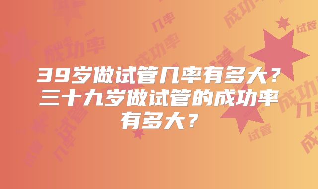 39岁做试管几率有多大？三十九岁做试管的成功率有多大？