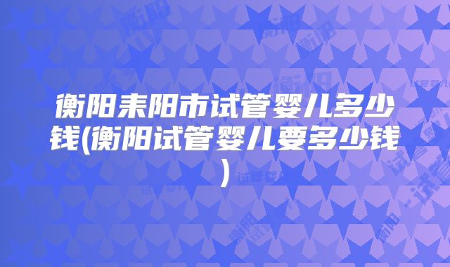 衡阳耒阳市试管婴儿多少钱(衡阳试管婴儿要多少钱)