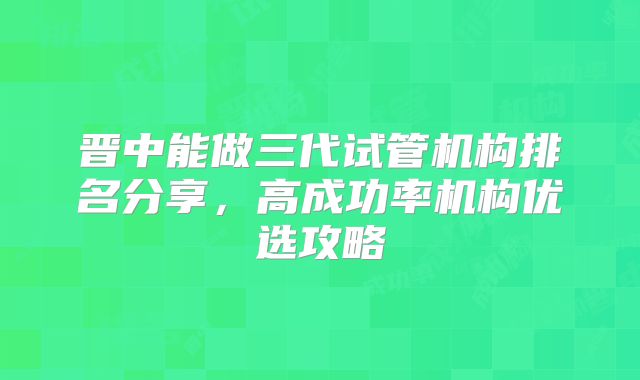 晋中能做三代试管机构排名分享,高成功率机构优选攻略