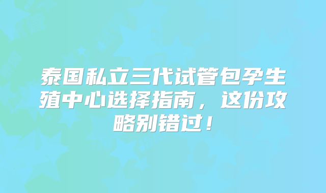 泰国私立三代试管包孕生殖中心选择指南，这份攻略别错过！