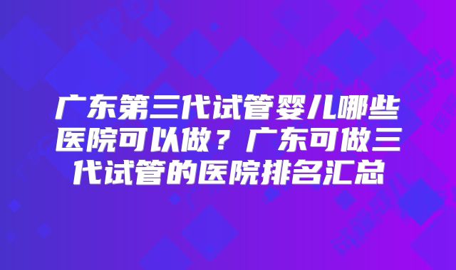 广东第三代试管婴儿哪些医院可以做?广东可做三代试管的医院排名汇总