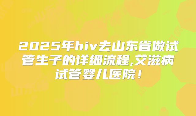 2025年hiv去山东省做试管生子的详细流程,艾滋病试管婴儿医院！
