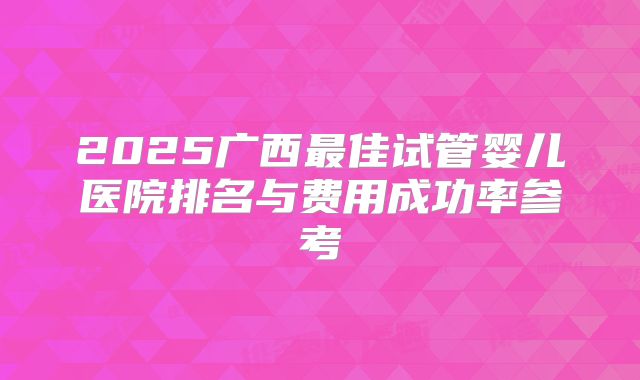 2025广西最佳试管婴儿医院排名与费用成功率参考