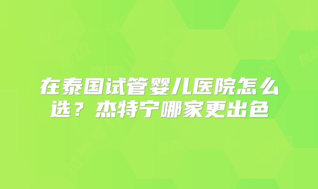 在泰国试管婴儿医院怎么选?杰特宁哪家更出色