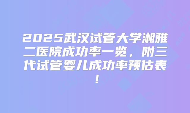 2025武汉试管大学湘雅二医院成功率一览，附三代试管婴儿成功率预估表！