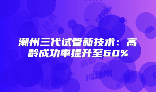 潮州三代试管新技术:高龄成功率提升至60%