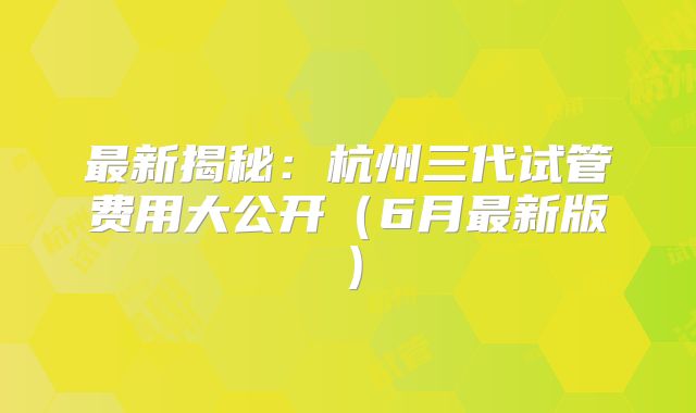 最新揭秘：杭州三代试管费用大公开（6月最新版）