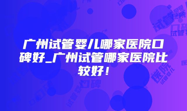 广州试管婴儿哪家医院口碑好_广州试管哪家医院比较好！