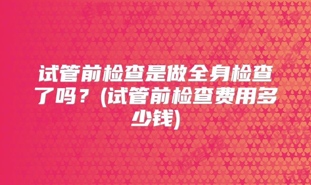 试管前检查是做全身检查了吗?(试管前检查费用多少钱)