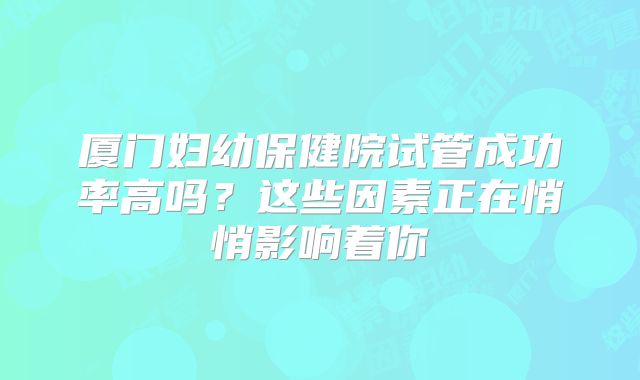 厦门妇幼保健院试管成功率高吗?这些因素正在悄悄影响着你