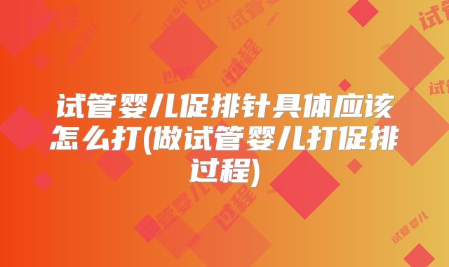 试管婴儿促排针具体应该怎么打(做试管婴儿打促排过程)