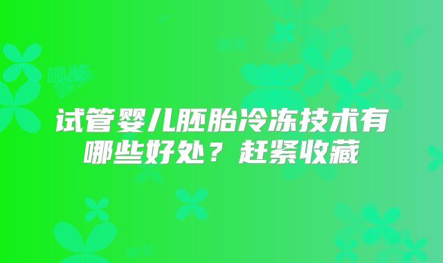 试管婴儿胚胎冷冻技术有哪些好处?赶紧收藏