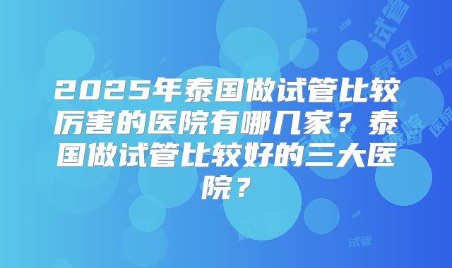 2025年泰国做试管比较厉害的医院有哪几家？泰国做试管比较好的三大医院？