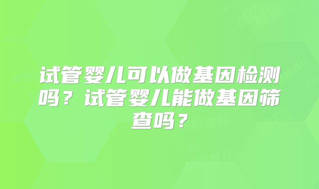 试管婴儿可以做基因检测吗?试管婴儿能做基因筛查吗?