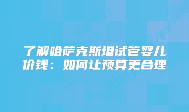 了解哈萨克斯坦试管婴儿价钱:如何让预算更合理