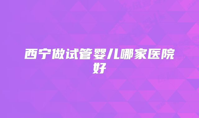 西宁做试管婴儿哪家医院好