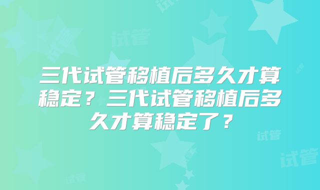 三代试管移植后多久才算稳定？三代试管移植后多久才算稳定了？