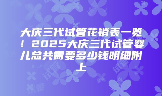 大庆三代试管花销表一览!2025大庆三代试管婴儿总共需要多少钱明细附上