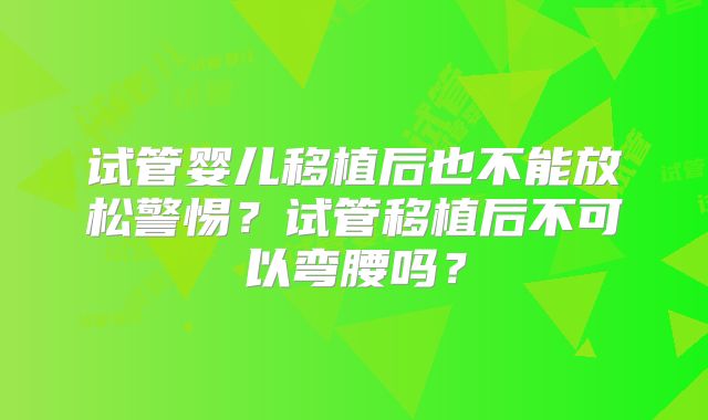 试管婴儿移植后也不能放松警惕?试管移植后不可以弯腰吗?