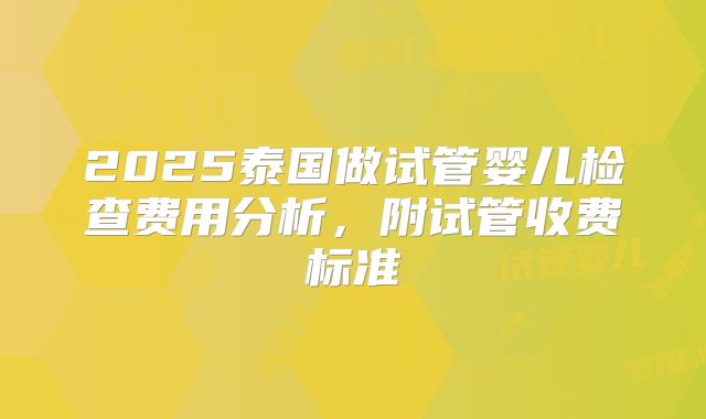 2025泰国做试管婴儿检查费用分析，附试管收费标准